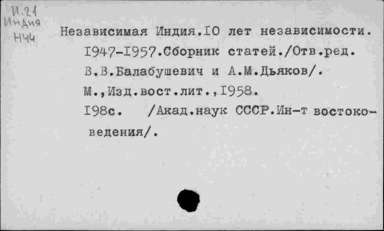 ﻿1Ли,\ч9
нчм
Независимая Индия.10 лет независимости. 1947-1957.Сборник статей./Отв.ред. В.В.Балабушевич и А.М.Дьяков/. М.,Изд.вост.лит.,1958.
198с. /Акад.наук СССР.Ин-т востоковедения/.